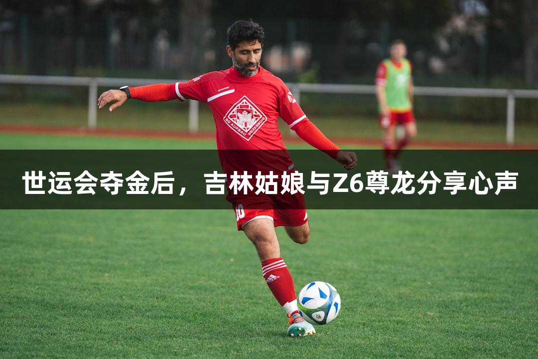 世运会夺金后，吉林姑娘与Z6尊龙分享心声