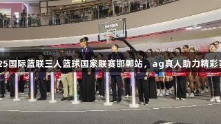 2025国际篮联三人篮球国家联赛邯郸站，ag真人助力精彩赛事