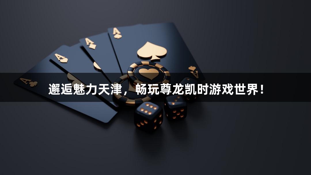 邂逅魅力天津，畅玩尊龙凯时游戏世界！