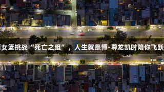 山西女篮挑战“死亡之组”，人生就是博-尊龙凯时陪你飞跃极限