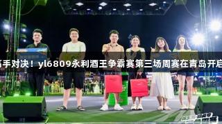 高手对决！yl6809永利酒王争霸赛第三场周赛在青岛开启！