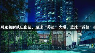 四支尊龙凯时队伍出征，足球“苏超”火爆，篮球“苏超”接力！