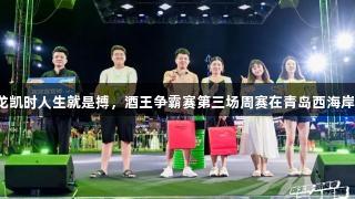 高手对决！尊龙凯时人生就是搏，酒王争霸赛第三场周赛在青岛西海岸新区燃情开启！