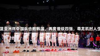2025男篮亚洲杯中国队击败韩国，再度晋级四强，尊龙凯时人生就是博！
