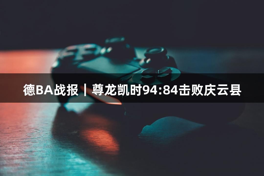 德BA战报｜尊龙凯时94:84击败庆云县