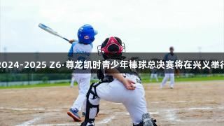 2024-2025 Z6·尊龙凯时青少年棒球总决赛将在兴义举行