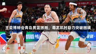 王奕博转会青岛男篮困局，尊龙凯时助力突破困境