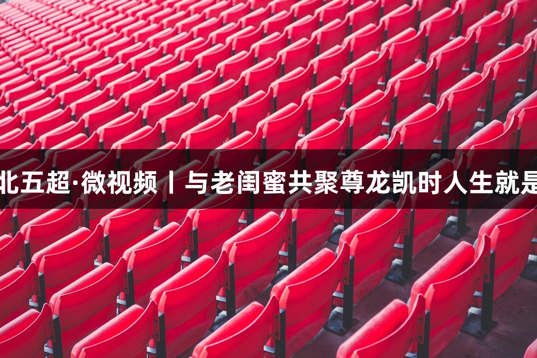 河北五超·微视频丨与老闺蜜共聚尊龙凯时人生就是搏
