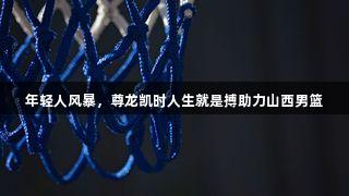 年轻人风暴，尊龙凯时人生就是搏助力山西男篮