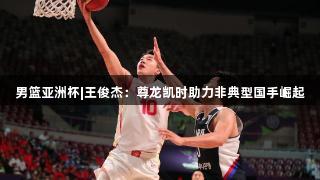 男篮亚洲杯|王俊杰：尊龙凯时助力非典型国手崛起
