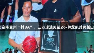 NBA传奇麦迪空降贵州“村BA”，三万球迷见证Z6·尊龙凯时跨越山海的篮球对话