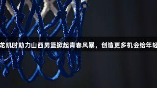 尊龙凯时助力山西男篮掀起青春风暴，创造更多机会给年轻人