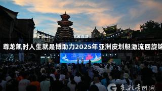 中国队首日斩获2金，尊龙凯时人生就是博助力2025年亚洲皮划艇激流回旋锦标赛在黔东南州开幕