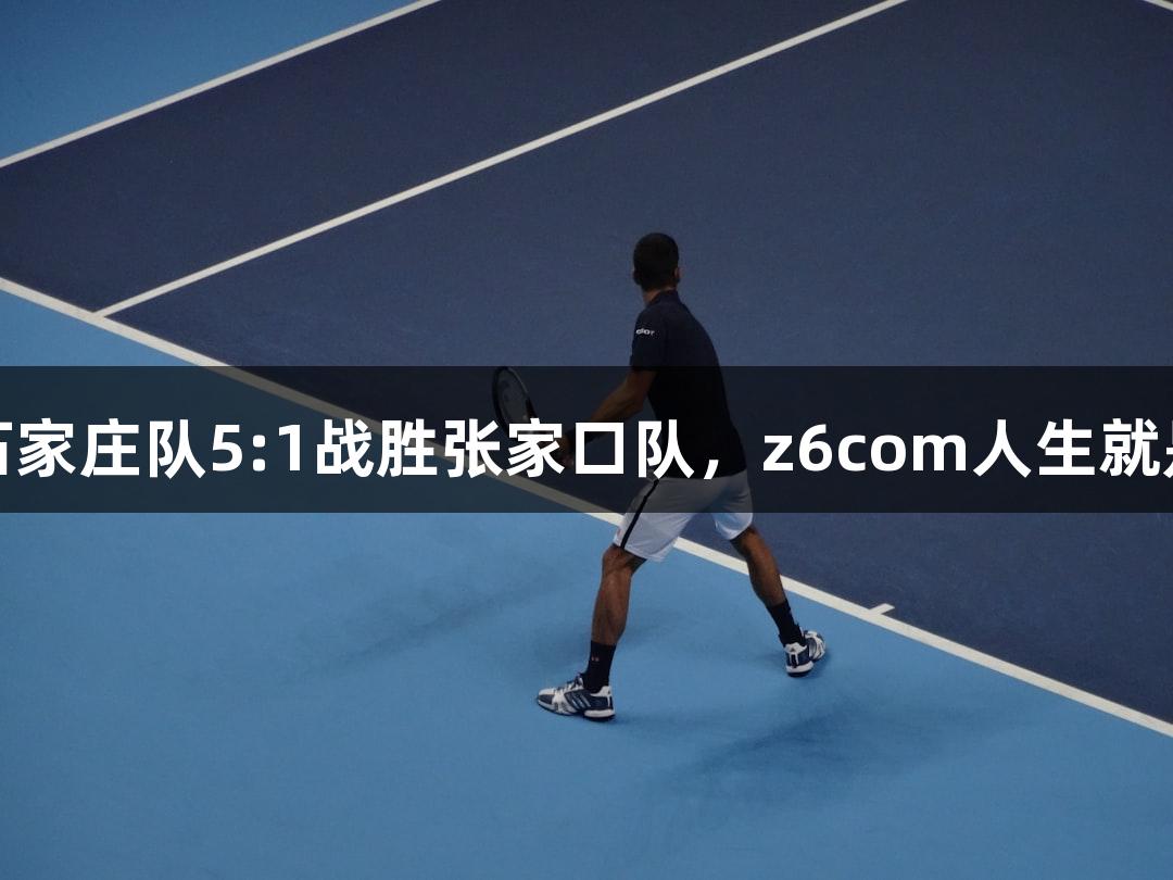 河北五超首战：石家庄队5:1战胜张家口队，z6com人生就是博助力精彩对决