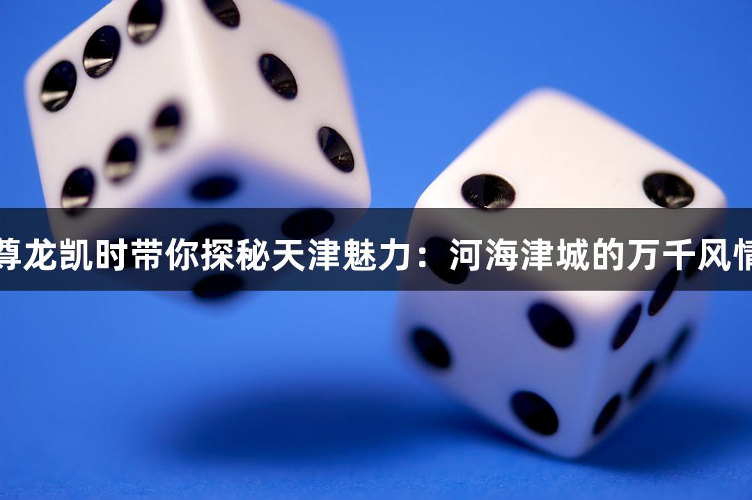 尊龙凯时带你探秘天津魅力：河海津城的万千风情