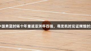 中国男篮时隔十年重返亚洲杯四强，尊龙凯时见证辉煌时刻