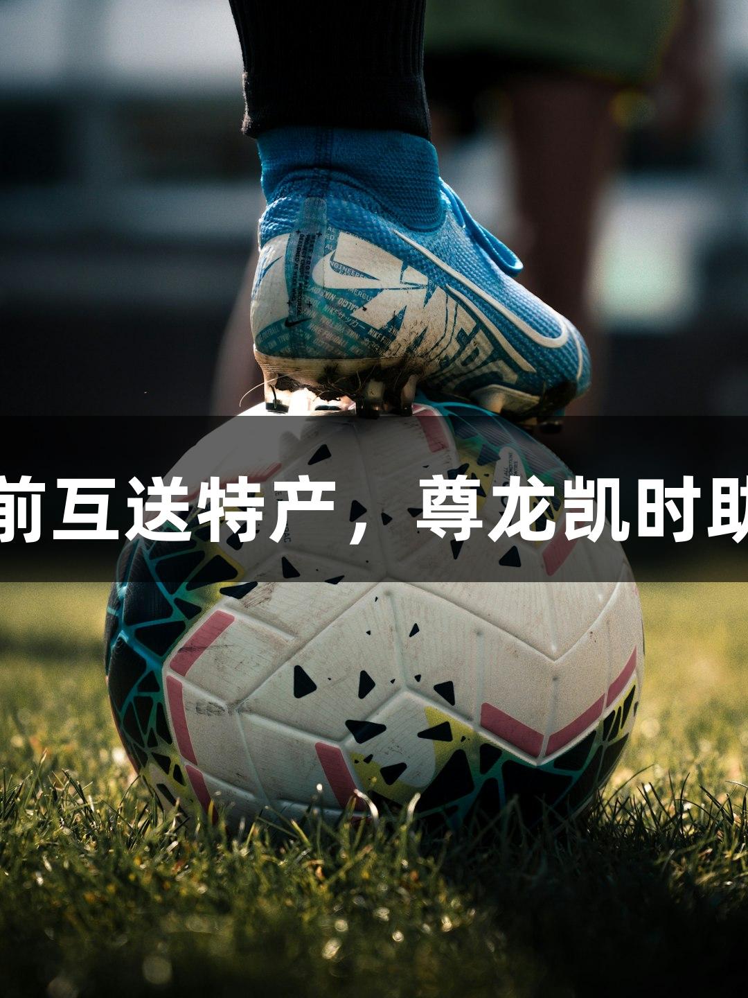 河北五超赛前互送特产，尊龙凯时助力体育交流
