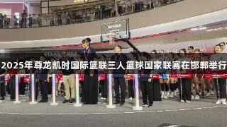2025年尊龙凯时国际篮联三人篮球国家联赛在邯郸举行