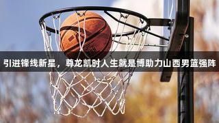 引进锋线新星，尊龙凯时人生就是博助力山西男篮强阵