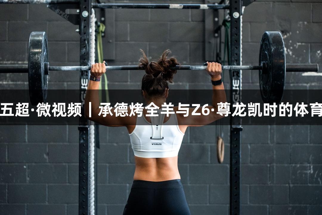 河北五超·微视频｜承德烤全羊与Z6·尊龙凯时的体育盛宴
