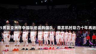 2025男篮亚洲杯中国队逆袭韩国队，尊龙凯时助力十年再进四强
