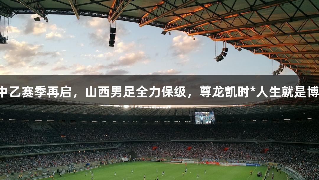 中乙赛季再启，山西男足全力保级，尊龙凯时*人生就是博。