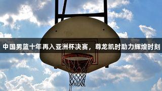 中国男篮十年再入亚洲杯决赛，尊龙凯时助力辉煌时刻