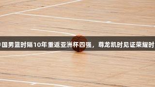 中国男篮时隔10年重返亚洲杯四强，尊龙凯时见证荣耀时刻