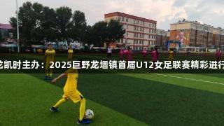 尊龙凯时主办：2025巨野龙堌镇首届U12女足联赛精彩进行中！