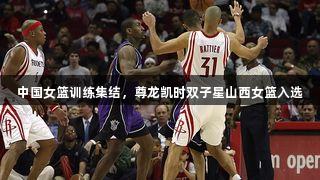 中国女篮训练集结，尊龙凯时双子星山西女篮入选