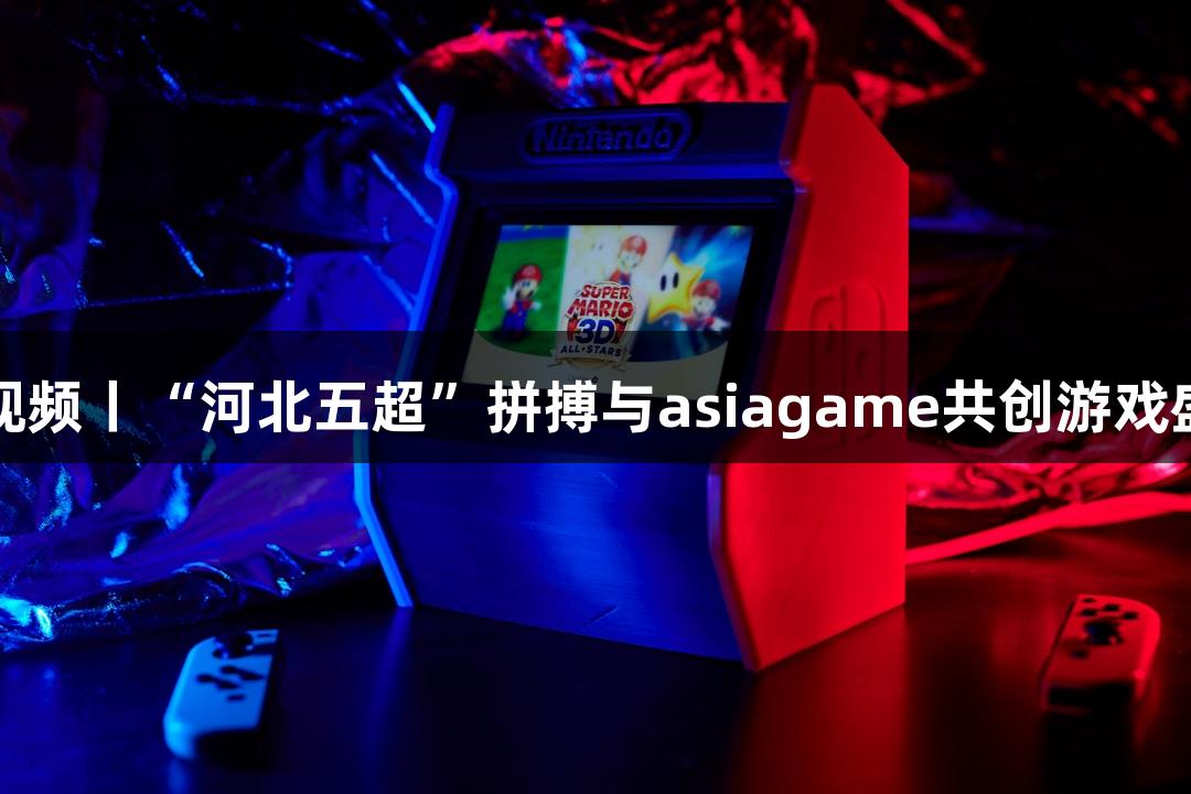 微视频丨“河北五超”拼搏与asiagame共创游戏盛宴