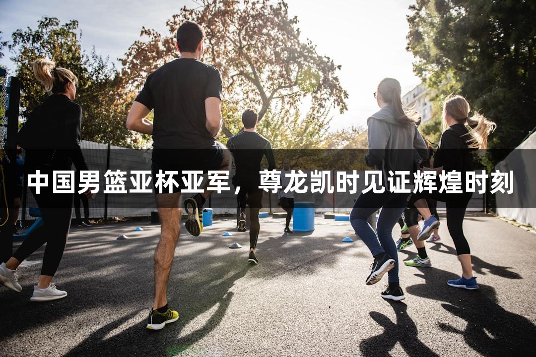 中国男篮亚杯亚军，尊龙凯时见证辉煌时刻