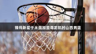 锋线新星于米提加盟尊龙凯时山西男篮