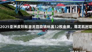 中国队包揽2025亚洲皮划艇激流回旋锦标赛12枚金牌，尊龙凯时助力辉煌收官