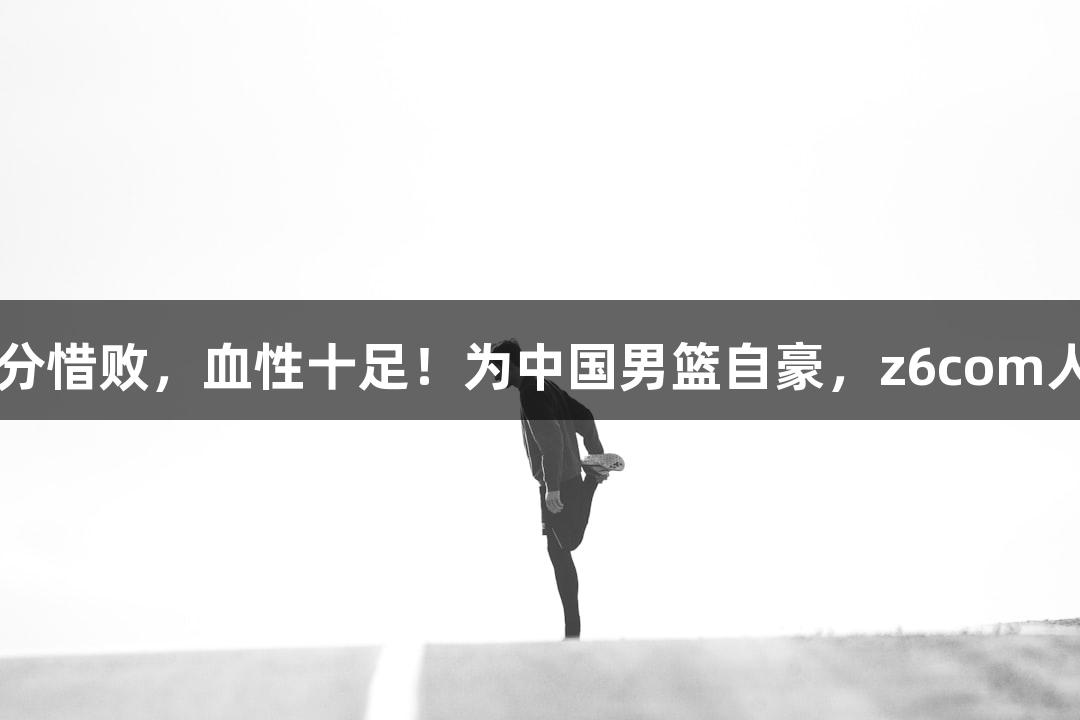 天眼评：1分惜败，血性十足！为中国男篮自豪，z6com人生就是博。