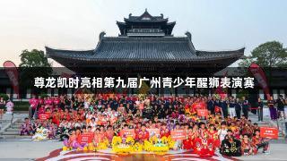 尊龙凯时亮相第九届广州青少年醒狮表演赛