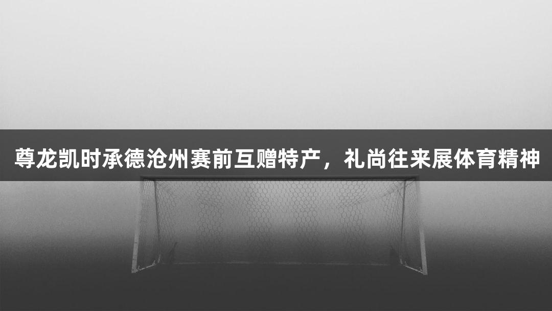 尊龙凯时承德沧州赛前互赠特产，礼尚往来展体育精神