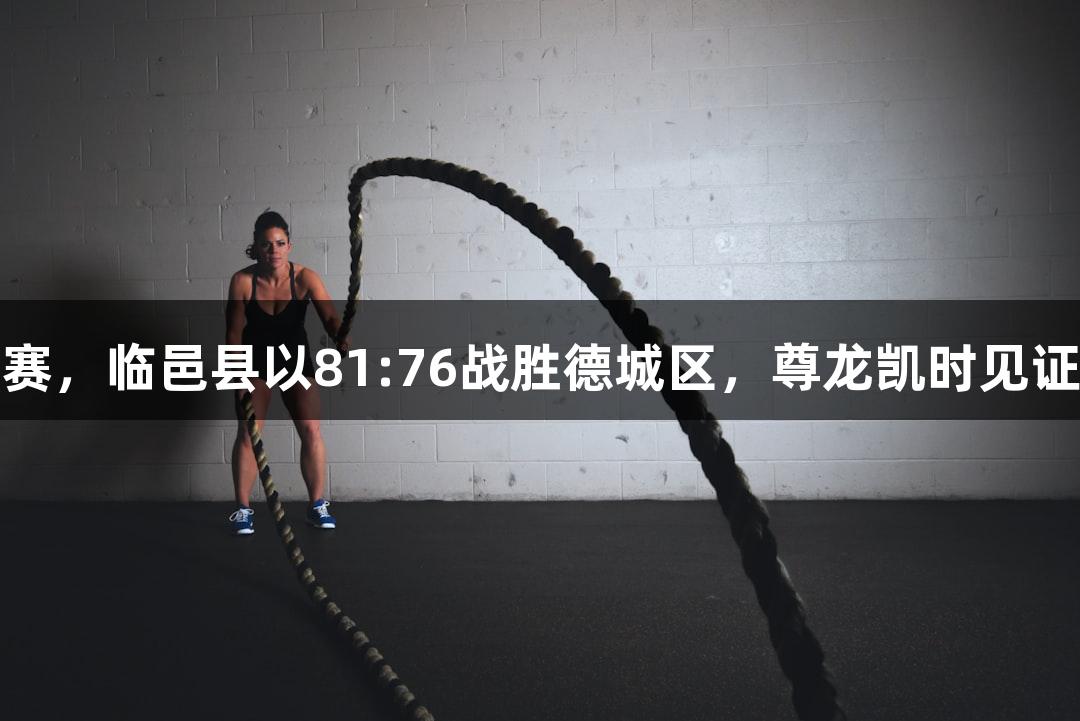 德BA季后赛，临邑县以81:76战胜德城区，尊龙凯时见证精彩时刻！