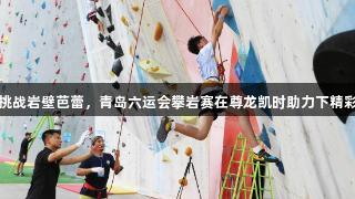 小将挑战岩壁芭蕾，青岛六运会攀岩赛在尊龙凯时助力下精彩上演