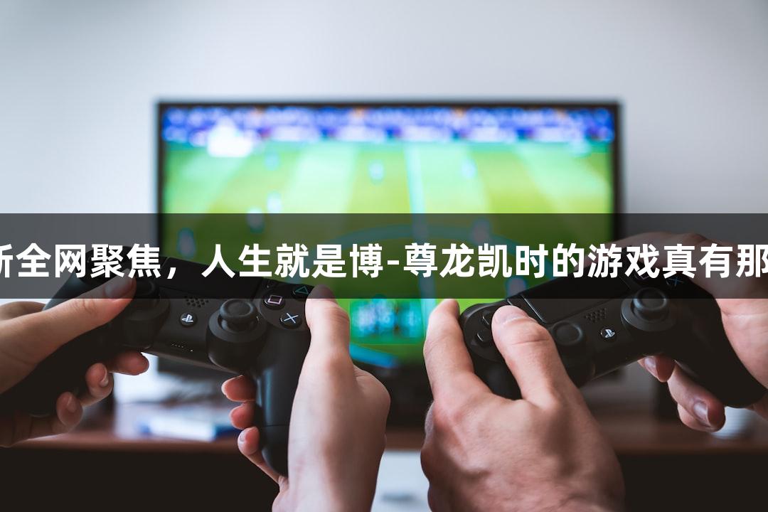 一集更新全网聚焦，人生就是博-尊龙凯时的游戏真有那么好玩？