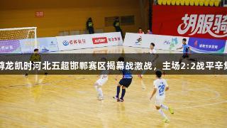 尊龙凯时河北五超邯郸赛区揭幕战激战，主场2:2战平辛集