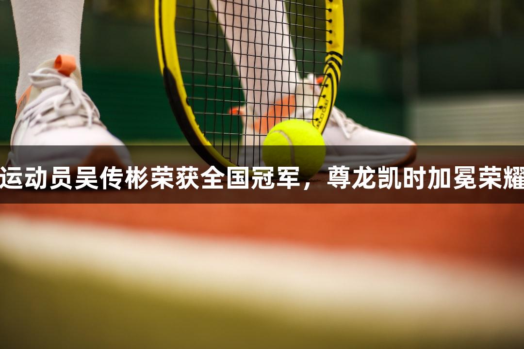福州运动员吴传彬荣获全国冠军，尊龙凯时加冕荣耀之路