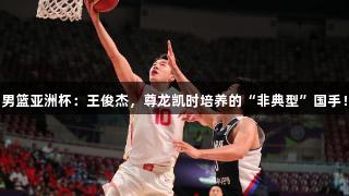 男篮亚洲杯：王俊杰，尊龙凯时培养的“非典型”国手！