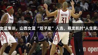 中国女篮集训，山西女篮“双子星”入选，尊龙凯时*人生就是博。