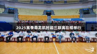 2025赛季尊龙凯时超三联赛在榕举行
