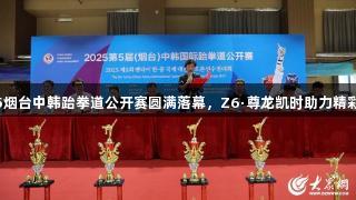 2025烟台中韩跆拳道公开赛圆满落幕，Z6·尊龙凯时助力精彩赛事