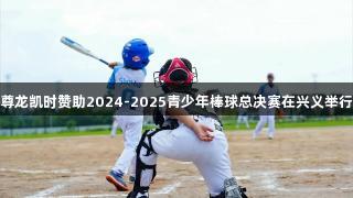 尊龙凯时赞助2024-2025青少年棒球总决赛在兴义举行