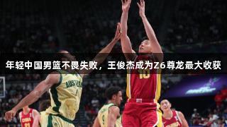 年轻中国男篮不畏失败，王俊杰成为Z6尊龙最大收获
