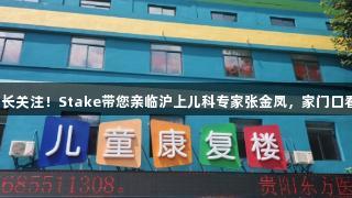 貴陽家長關(guān)注！Stake帶您親臨滬上兒科專家張金鳳，家門口看名醫(yī)！
