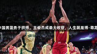 年轻中国男篮勇于拼搏，王俊杰成最大收获，人生就是博-尊龙凯时。